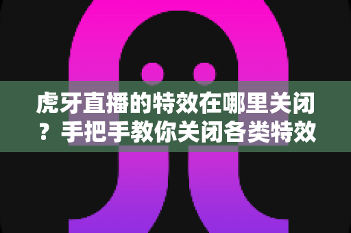 虎牙直播的特效在哪里关闭?手把手教你关闭各类特效的完整实用攻略 虎牙直播的特效在哪里关闭?手把手教你关闭各类特效的完整实用攻略