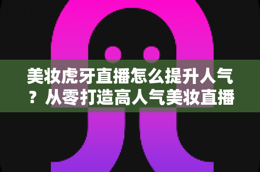 美妆虎牙直播怎么提升人气?从零打造高人气美妆直播间的实用指南 美妆虎牙直播怎么提升人气?从零打造高人气美妆直播间的实用指南