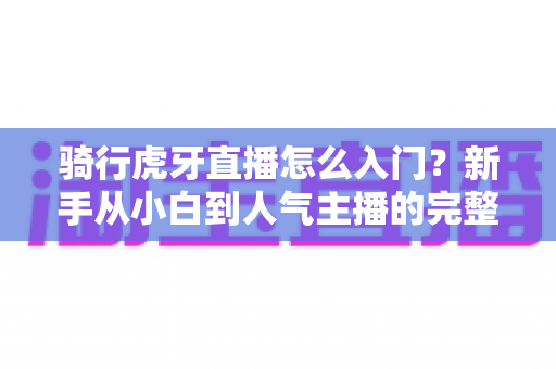 骑行虎牙直播怎么入门?新手从小白到人气主播的完整实战攻略 骑行虎牙直播怎么入门?新手从小白到人气主播的完整实战攻略