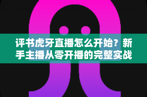 评书虎牙直播怎么开始？新手主播从零开播的完整实战指南