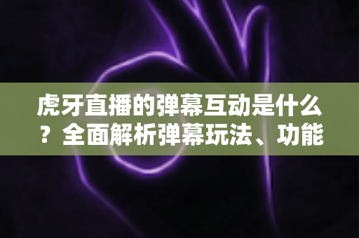 虎牙直播的弹幕互动是什么？全面解析弹幕玩法、功能与互动技巧
