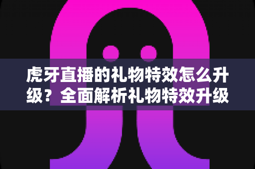 虎牙直播的礼物特效怎么升级？全面解析礼物特效升级方法与实用技巧