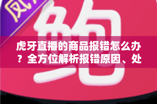 虎牙直播的商品报错怎么办？全方位解析报错原因、处理步骤与实用预防技巧