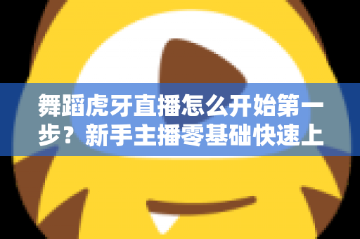 舞蹈虎牙直播怎么开始第一步?新手主播零基础快速上手完整指南 舞蹈虎牙直播怎么开始第一步?新手主播零基础快速上手完整指南