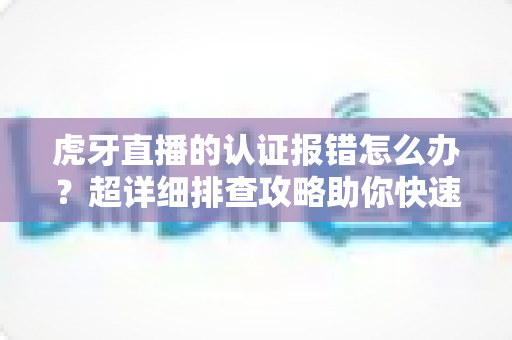 虎牙直播的认证报错怎么办？超详细排查攻略助你快速恢复正常使用