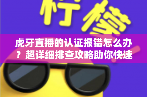 虎牙直播的认证报错怎么办？超详细排查攻略助你快速恢复正常使用
