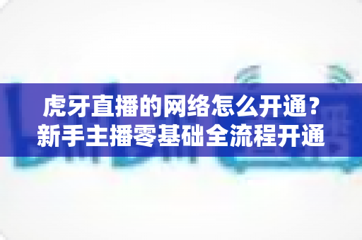 虎牙直播的网络怎么开通？新手主播零基础全流程开通指南