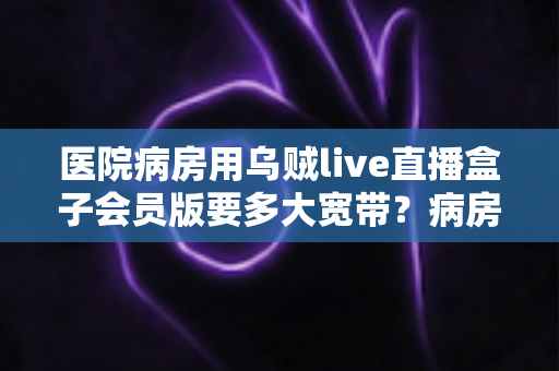 医院病房用乌贼live直播盒子会员版要多大宽带？病房场景带宽需求全面解析与选择建议