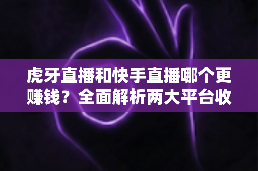 虎牙直播和快手直播哪个更赚钱？全面解析两大平台收益差异与主播选择指南