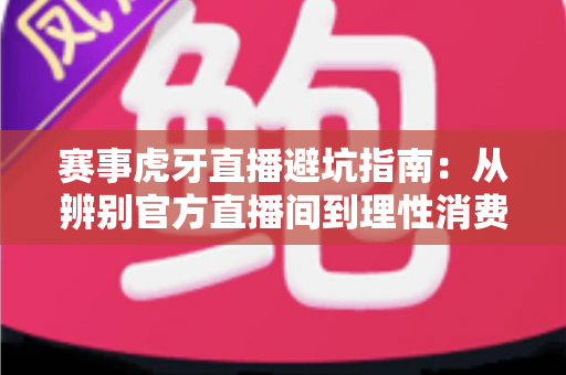 赛事虎牙直播避坑指南：从辨别官方直播间到理性消费的全方位观赛攻略