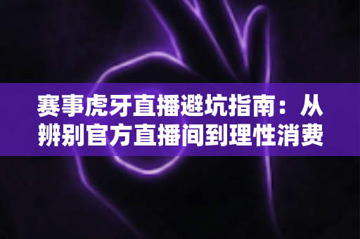 赛事虎牙直播避坑指南：从辨别官方直播间到理性消费的全方位观赛攻略