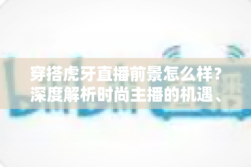 穿搭虎牙直播前景怎么样？深度解析时尚主播的机遇、挑战与赚钱路径
