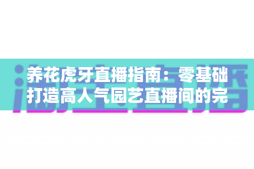 养花虎牙直播指南：零基础打造高人气园艺直播间的完整攻略