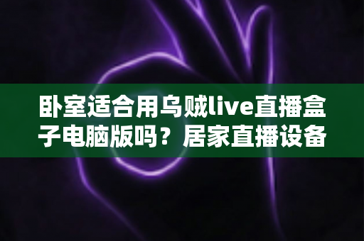 卧室适合用乌贼live直播盒子电脑版吗？居家直播设备摆放全攻略