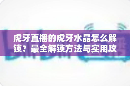 虎牙直播的虎牙水晶怎么解锁?最全解锁方法与实用攻略一览 虎牙直播的虎牙水晶怎么解锁?最全解锁方法与实用攻略一览