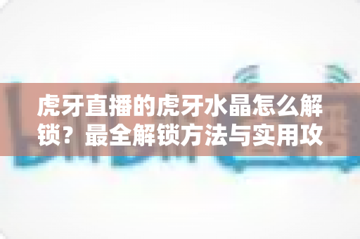 虎牙直播的虎牙水晶怎么解锁?最全解锁方法与实用攻略一览 虎牙直播的虎牙水晶怎么解锁?最全解锁方法与实用攻略一览
