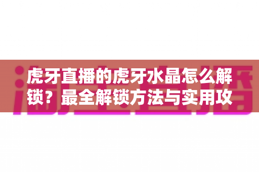 虎牙直播的虎牙水晶怎么解锁?最全解锁方法与实用攻略一览 虎牙直播的虎牙水晶怎么解锁?最全解锁方法与实用攻略一览