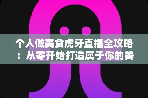 个人做美食虎牙直播全攻略：从零开始打造属于你的美食直播间