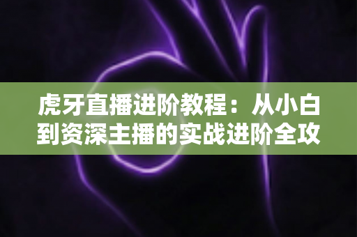 虎牙直播进阶教程:从小白到资深主播的实战进阶全攻略 虎牙直播进阶教程:从小白到资深主播的实战进阶全攻略