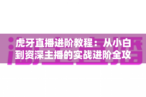 虎牙直播进阶教程:从小白到资深主播的实战进阶全攻略 虎牙直播进阶教程:从小白到资深主播的实战进阶全攻略