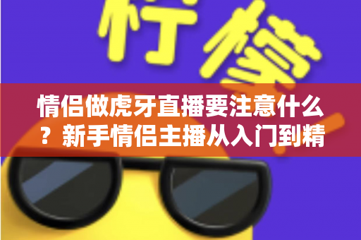 情侣做虎牙直播要注意什么?新手情侣主播从入门到精通的完整攻略 情侣做虎牙直播要注意什么?新手情侣主播从入门到精通的完整攻略