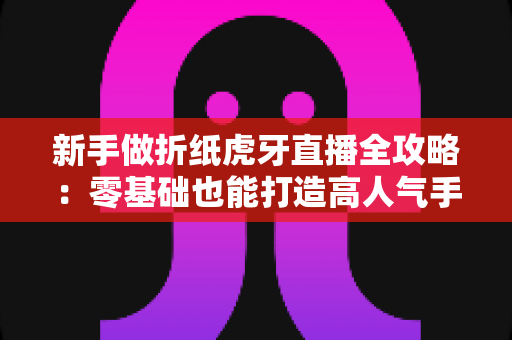新手做折纸虎牙直播全攻略:零基础也能打造高人气手工直播间 新手做折纸虎牙直播全攻略:零基础也能打造高人气手工直播间
