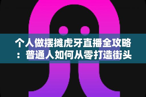 个人做摆摊虎牙直播全攻略：普通人如何从零打造街头带货与人气双赢的直播事业