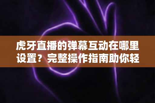 虎牙直播的弹幕互动在哪里设置？完整操作指南助你轻松掌握直播间互动技巧