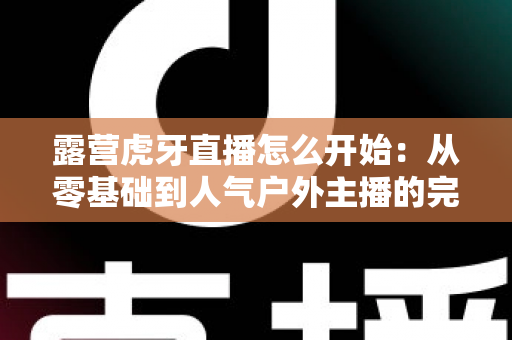 露营虎牙直播怎么开始：从零基础到人气户外主播的完整开播指南