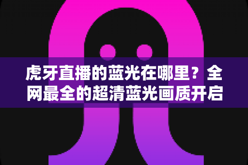 虎牙直播的蓝光在哪里?全网最全的超清蓝光画质开启攻略与观看指南 虎牙直播的蓝光在哪里?全网最全的超清蓝光画质开启攻略与观看指南