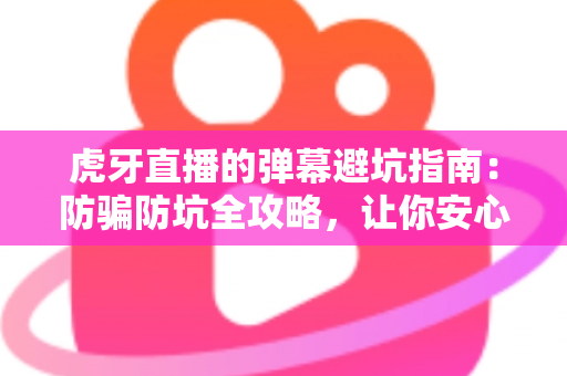 虎牙直播的弹幕避坑指南：防骗防坑全攻略，让你安心看直播不踩雷