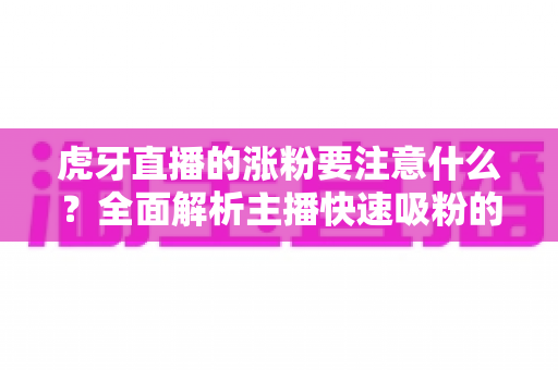 虎牙直播的涨粉要注意什么?全面解析主播快速吸粉的核心要点与实用技巧 虎牙直播的涨粉要注意什么?全面解析主播快速吸粉的核心要点与实用技巧