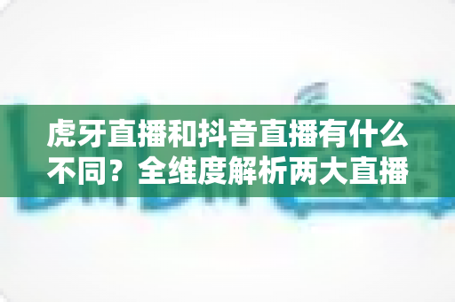 虎牙直播和抖音直播有什么不同?全维度解析两大直播平台差异与选择指南 虎牙直播和抖音直播有什么不同?全维度解析两大直播平台差异与选择指南