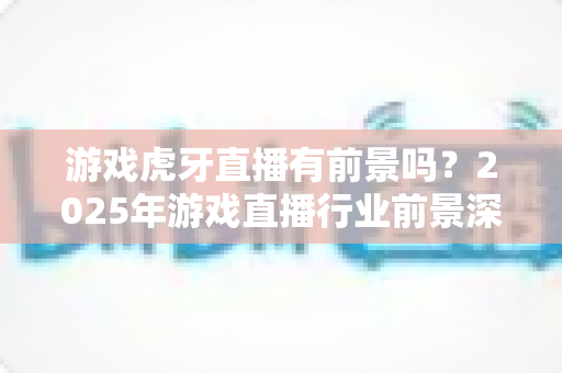 游戏虎牙直播有前景吗?2025年游戏直播行业前景深度解析与新人入行完全指南 游戏虎牙直播有前景吗?2025年游戏直播行业前景深度解析与新人入行完全指南