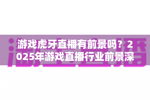 游戏虎牙直播有前景吗?2025年游戏直播行业前景深度解析与新人入行完全指南 游戏虎牙直播有前景吗?2025年游戏直播行业前景深度解析与新人入行完全指南