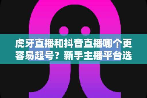 虎牙直播和抖音直播哪个更容易起号?新手主播平台选择深度解析与起号全攻略 虎牙直播和抖音直播哪个更容易起号?新手主播平台选择深度解析与起号全攻略