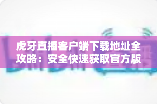 虎牙直播客户端下载地址全攻略：安全快速获取官方版本的完整指南