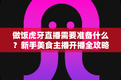 做饭虎牙直播需要准备什么?新手美食主播开播全攻略:从设备到运营的完整清单 做饭虎牙直播需要准备什么?新手美食主播开播全攻略:从设备到运营的完整清单