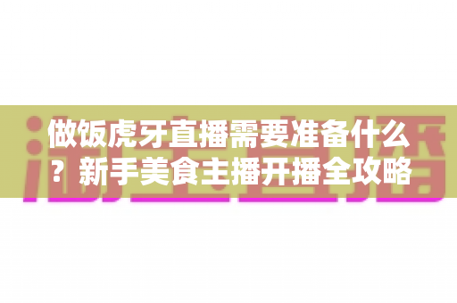 做饭虎牙直播需要准备什么?新手美食主播开播全攻略:从设备到运营的完整清单 做饭虎牙直播需要准备什么?新手美食主播开播全攻略:从设备到运营的完整清单
