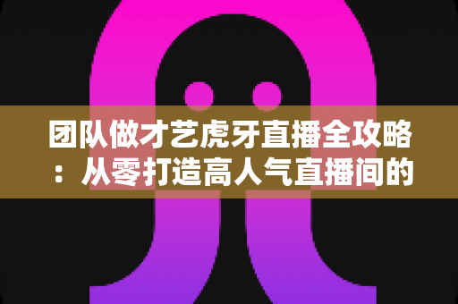 团队做才艺虎牙直播全攻略:从零打造高人气直播间的实战指南 团队做才艺虎牙直播全攻略:从零打造高人气直播间的实战指南