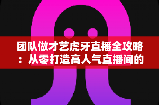 团队做才艺虎牙直播全攻略:从零打造高人气直播间的实战指南 团队做才艺虎牙直播全攻略:从零打造高人气直播间的实战指南
