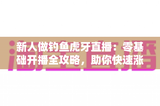 新人做钓鱼虎牙直播：零基础开播全攻略，助你快速涨粉变现
