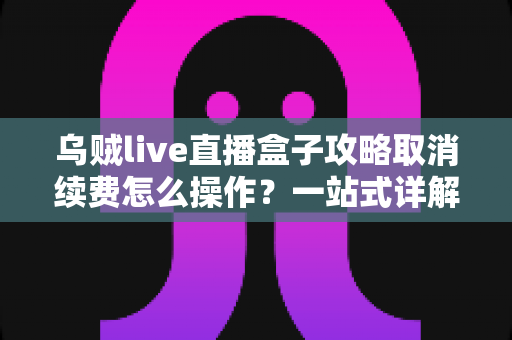乌贼live直播盒子攻略取消续费怎么操作?一站式详解关闭自动扣费与退订管理的实用教程 乌贼live直播盒子攻略取消续费怎么操作?一站式详解关闭自动扣费与退订管理的实用教程