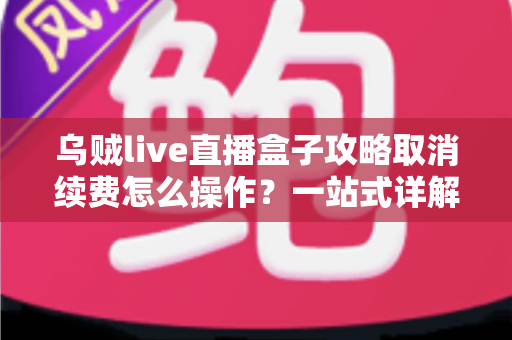 乌贼live直播盒子攻略取消续费怎么操作？一站式详解关闭自动扣费与退订管理的实用教程