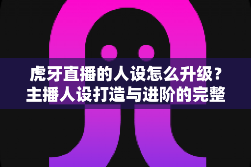 虎牙直播的人设怎么升级?主播人设打造与进阶的完整实战指南 虎牙直播的人设怎么升级?主播人设打造与进阶的完整实战指南
