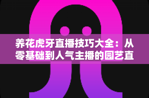 养花虎牙直播技巧大全：从零基础到人气主播的园艺直播实战指南