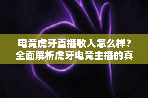 电竞虎牙直播收入怎么样？全面解析虎牙电竞主播的真实收入水平与赚钱潜力