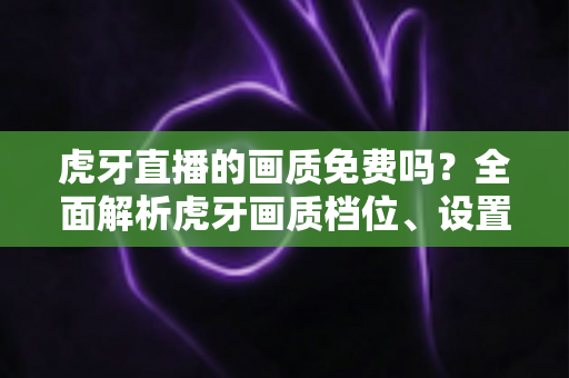 虎牙直播的画质免费吗？全面解析虎牙画质档位、设置方法与观看技巧