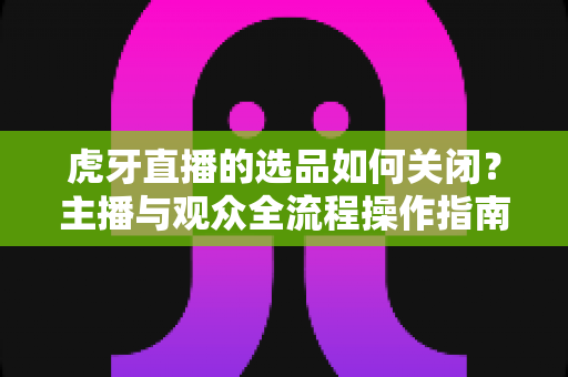 虎牙直播的选品如何关闭?主播与观众全流程操作指南详解 虎牙直播的选品如何关闭?主播与观众全流程操作指南详解
