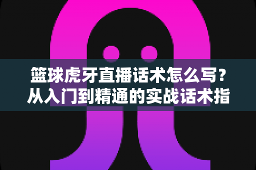 篮球虎牙直播话术怎么写?从入门到精通的实战话术指南 篮球虎牙直播话术怎么写?从入门到精通的实战话术指南